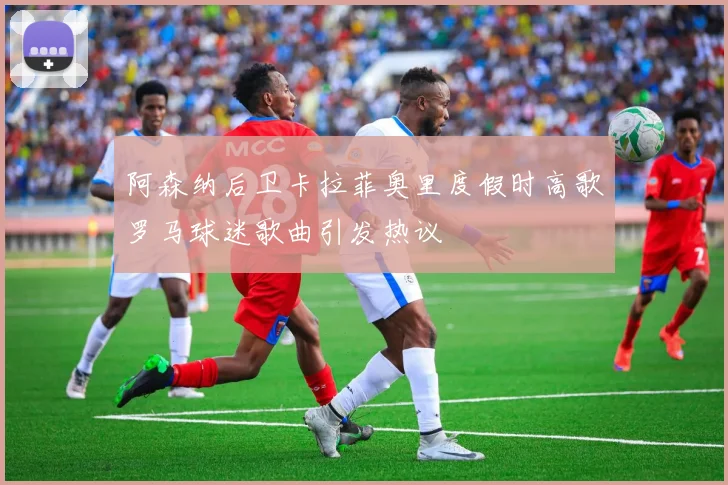 阿森纳后卫卡拉菲奥里度假时高歌罗马球迷歌曲引发热议
