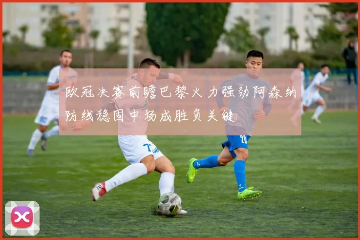 欧冠决赛前瞻巴黎火力强劲阿森纳防线稳固中场成胜负关键