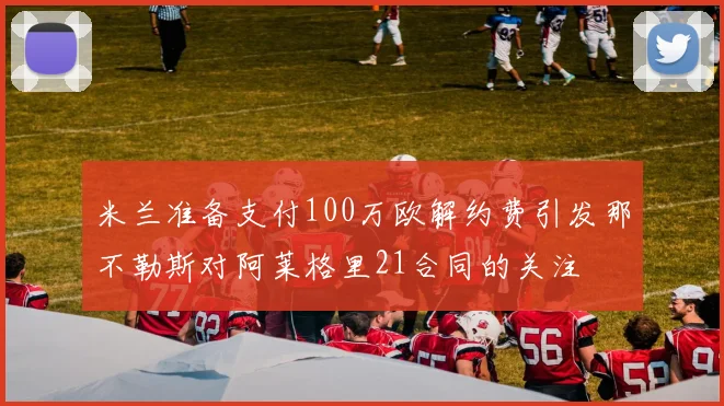 米兰准备支付100万欧解约费引发那不勒斯对阿莱格里21合同的关注