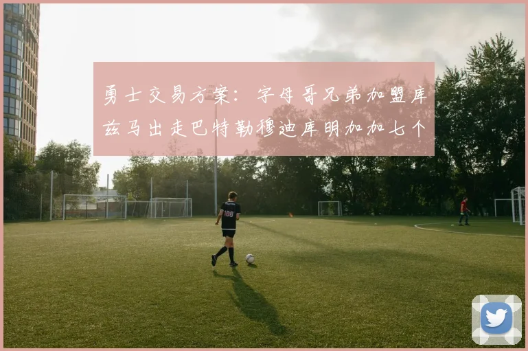 勇士交易方案：字母哥兄弟加盟库兹马出走巴特勒穆迪库明加加七个首轮选秀权