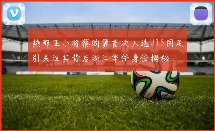 热那亚小将蔡昀翼首次入选U15国足引关注其背后浙江华侨身份揭秘
