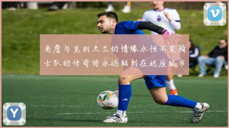 老詹与克利夫兰的情缘永恒不变骑士队的传奇将永远铭刻在这座城市