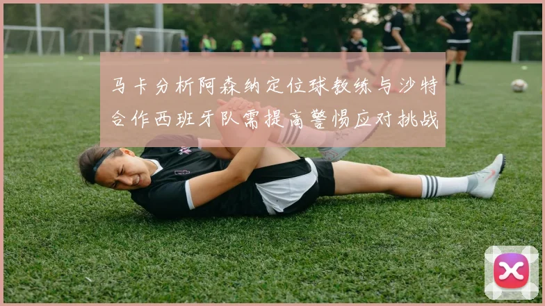 马卡分析阿森纳定位球教练与沙特合作西班牙队需提高警惕应对挑战