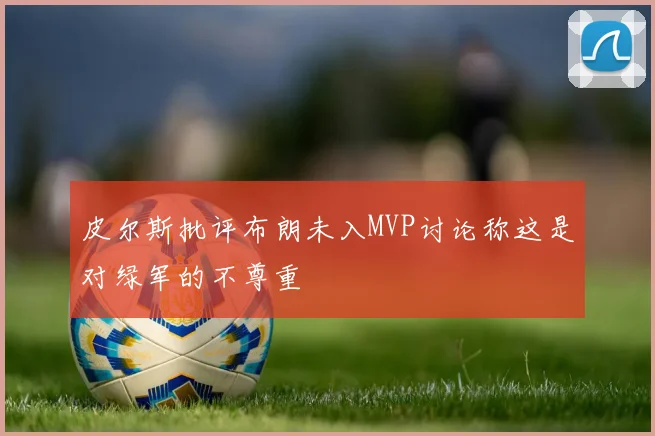 皮尔斯批评布朗未入MVP讨论称这是对绿军的不尊重