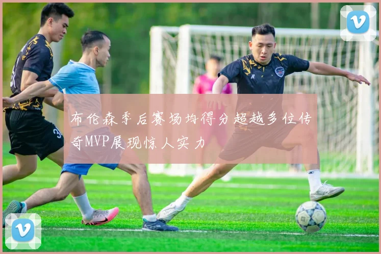 布伦森季后赛场均得分超越多位传奇MVP展现惊人实力