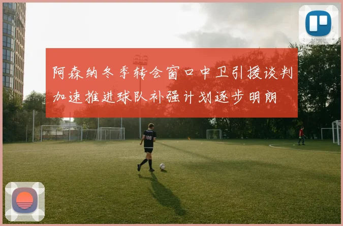 阿森纳冬季转会窗口中卫引援谈判加速推进球队补强计划逐步明朗