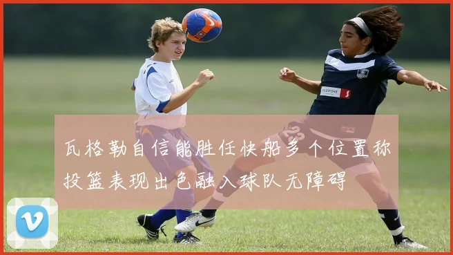 瓦格勒自信能胜任快船多个位置称投篮表现出色融入球队无障碍