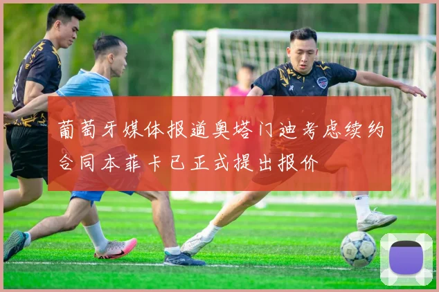 葡萄牙媒体报道奥塔门迪考虑续约合同本菲卡已正式提出报价