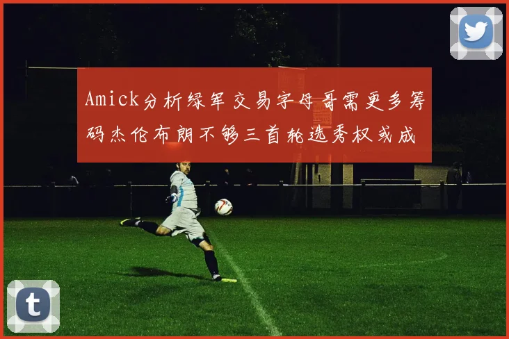Amick分析绿军交易字母哥需更多筹码杰伦布朗不够三首轮选秀权或成关键