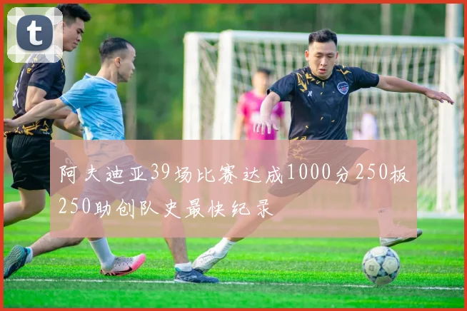 阿夫迪亚39场比赛达成1000分250板250助创队史最快纪录