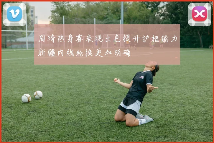 周琦热身赛表现出色提升护框能力新疆内线轮换更加明确