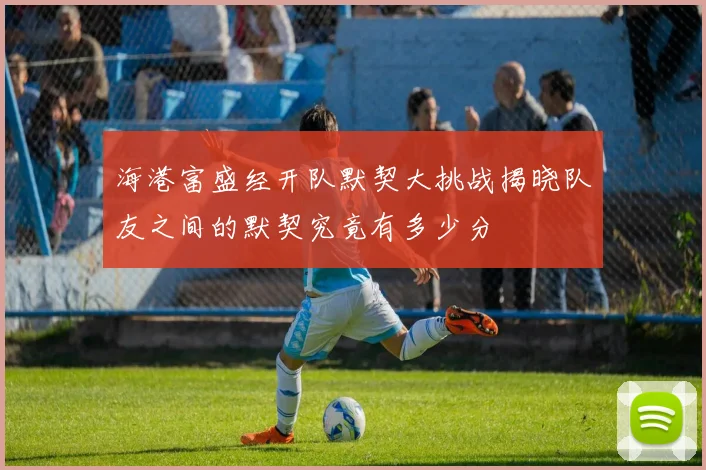海港富盛经开队默契大挑战揭晓队友之间的默契究竟有多少分