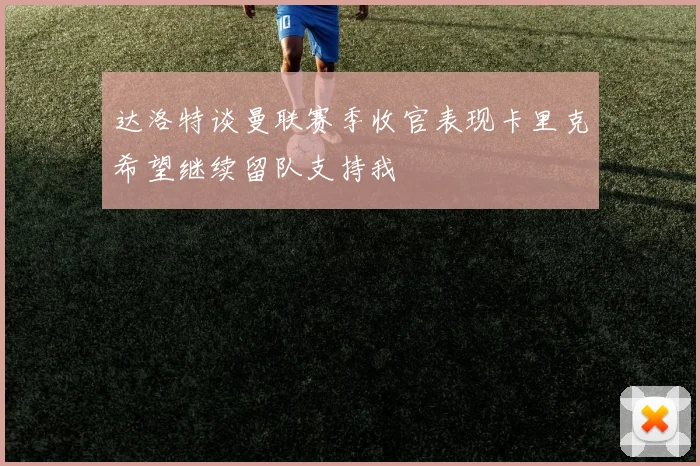 达洛特谈曼联赛季收官表现卡里克希望继续留队支持我