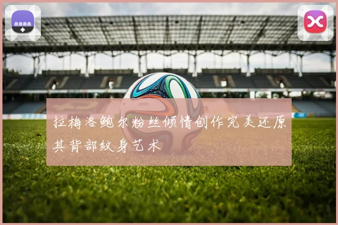 拉梅洛鲍尔粉丝倾情创作完美还原其背部纹身艺术