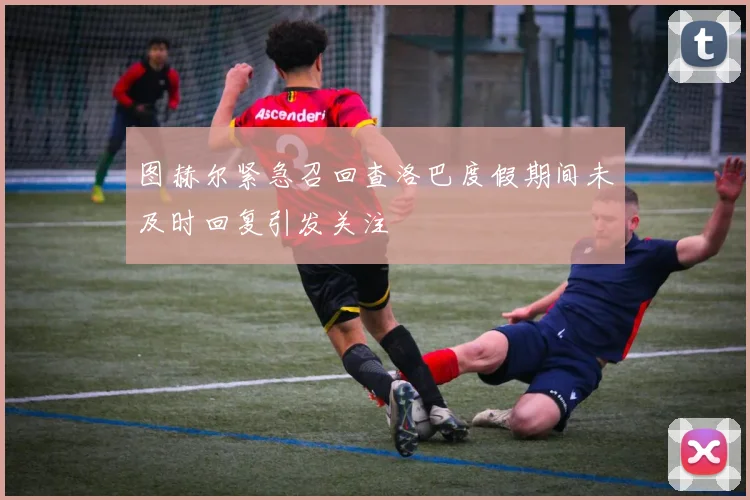 图赫尔紧急召回查洛巴度假期间未及时回复引发关注