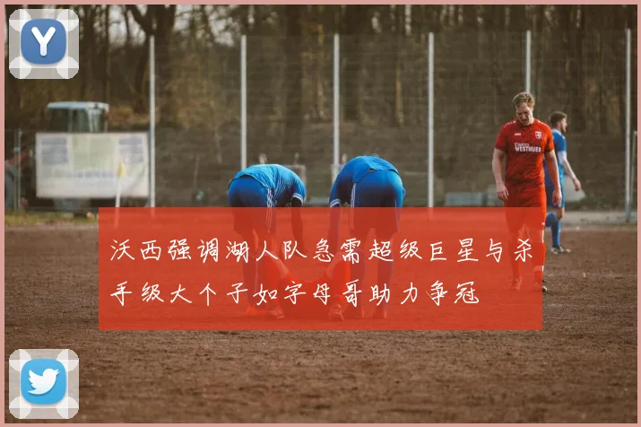 沃西强调湖人队急需超级巨星与杀手级大个子如字母哥助力争冠