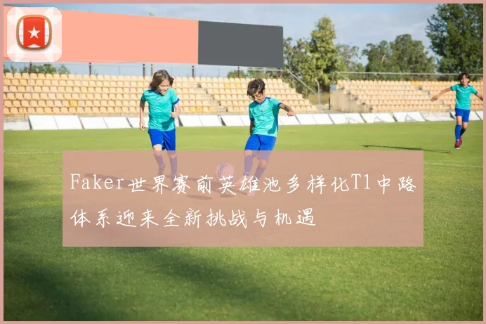 Faker世界赛前英雄池多样化T1中路体系迎来全新挑战与机遇