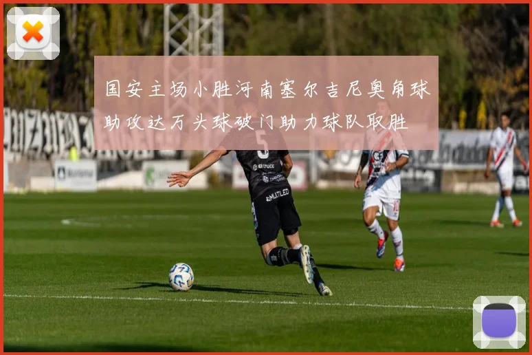 国安主场小胜河南塞尔吉尼奥角球助攻达万头球破门助力球队取胜