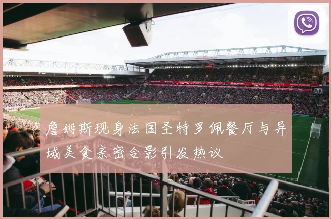詹姆斯现身法国圣特罗佩餐厅与异域美食亲密合影引发热议