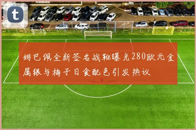 姆巴佩全新签名战靴曝光280欧元金属银与梅子日食配色引发热议