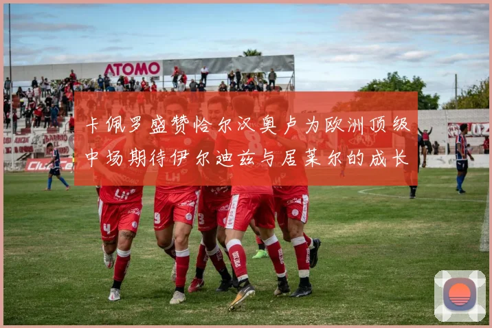 卡佩罗盛赞恰尔汉奥卢为欧洲顶级中场期待伊尔迪兹与居莱尔的成长