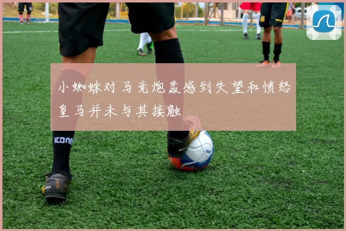 小蜘蛛对马竞炮轰感到失望和愤怒皇马并未与其接触