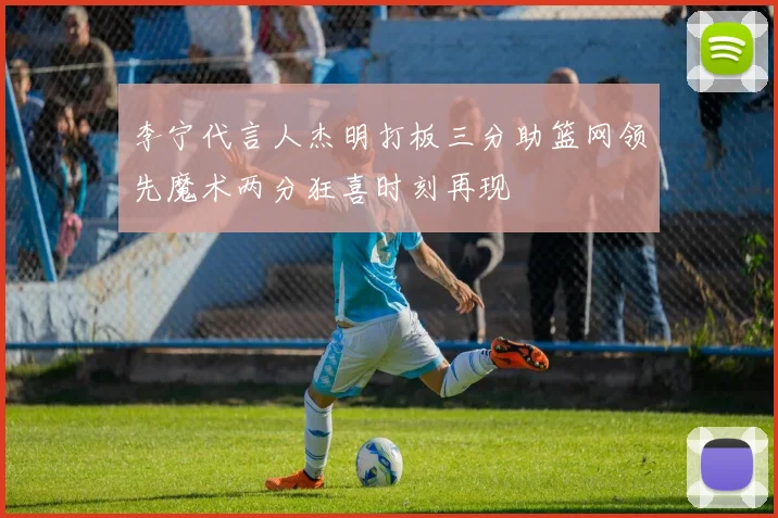 李宁代言人杰明打板三分助篮网领先魔术两分狂喜时刻再现
